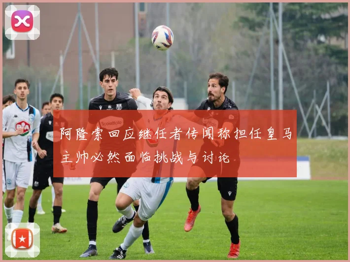 阿隆索回应继任者传闻称担任皇马主帅必然面临挑战与讨论