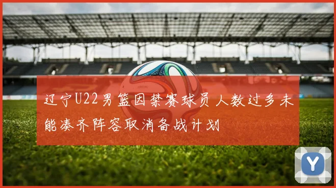 辽宁U22男篮因禁赛球员人数过多未能凑齐阵容取消备战计划