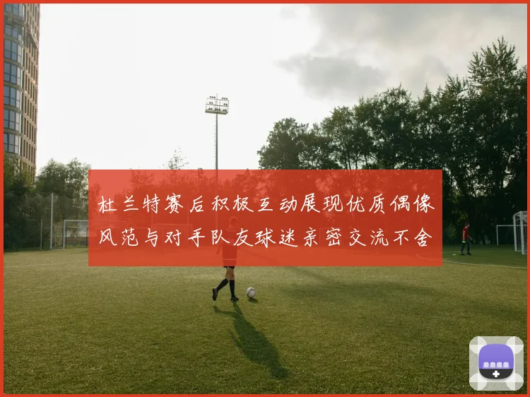 杜兰特赛后积极互动展现优质偶像风范与对手队友球迷亲密交流不舍离场