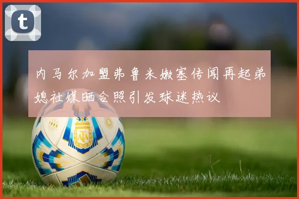 内马尔加盟弗鲁米嫩塞传闻再起弟媳社媒晒合照引发球迷热议