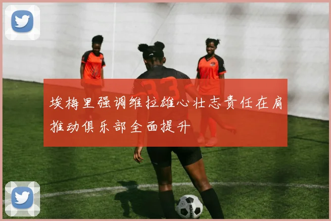 埃梅里强调维拉雄心壮志责任在肩推动俱乐部全面提升