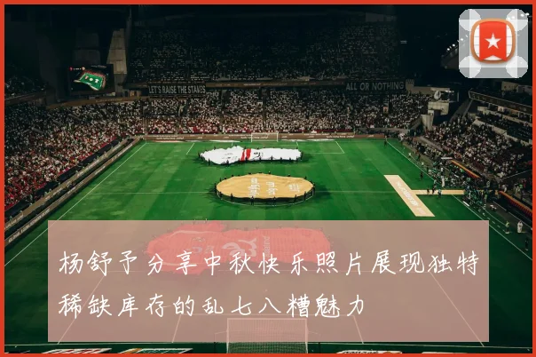杨舒予分享中秋快乐照片展现独特稀缺库存的乱七八糟魅力