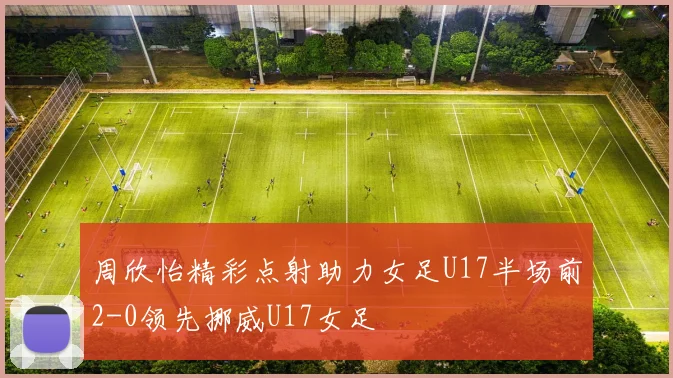 周欣怡精彩点射助力女足U17半场前2-0领先挪威U17女足
