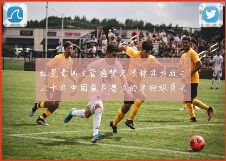 红星青训主管盛赞万项称其为近二三十年中国最具潜力的年轻球员之一