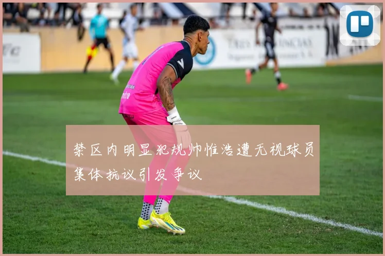 禁区内明显犯规帅惟浩遭无视球员集体抗议引发争议