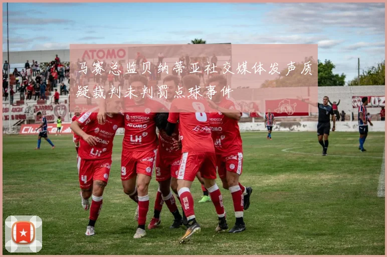 马赛总监贝纳蒂亚社交媒体发声质疑裁判未判罚点球事件