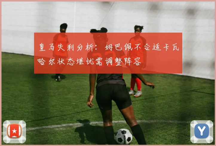 皇马失利分析：姆巴佩不合适卡瓦哈尔状态堪忧需调整阵容