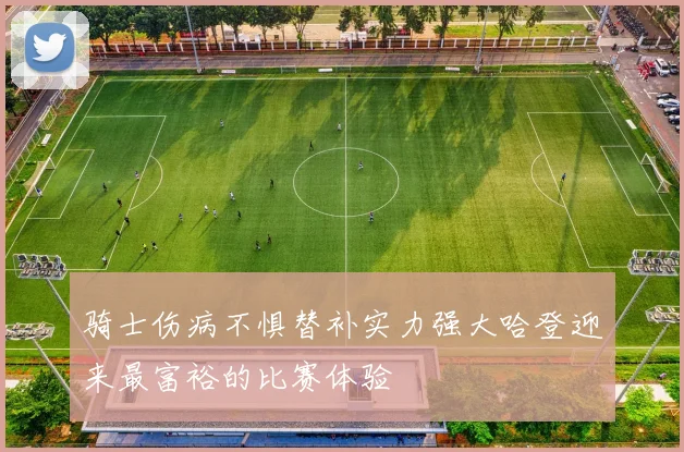 骑士伤病不惧替补实力强大哈登迎来最富裕的比赛体验
