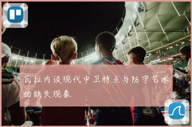 瓦拉内谈现代中卫特点与防守艺术的缺失现象