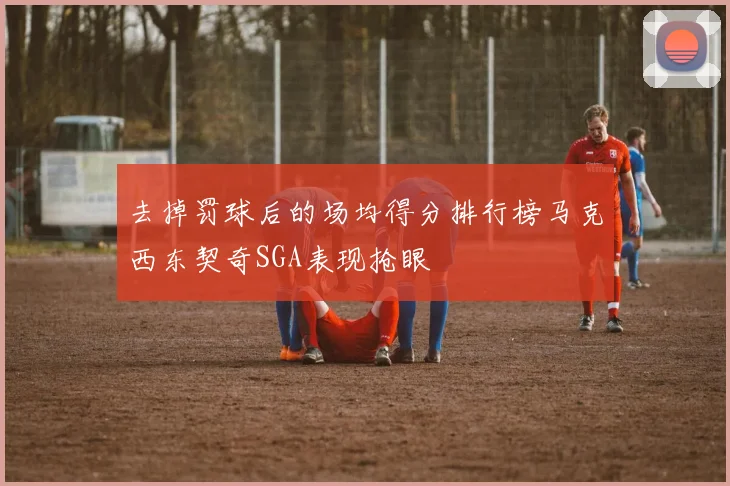 去掉罚球后的场均得分排行榜马克西东契奇SGA表现抢眼