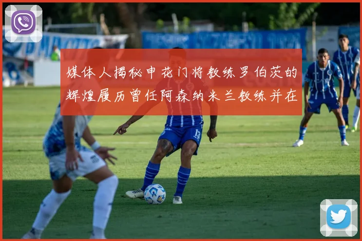 媒体人揭秘申花门将教练罗伯茨的辉煌履历曾任阿森纳米兰教练并在华夏执教