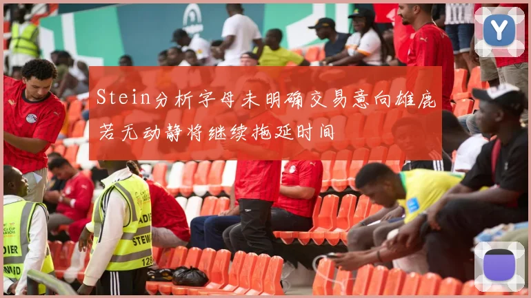 Stein分析字母未明确交易意向雄鹿若无动静将继续拖延时间
