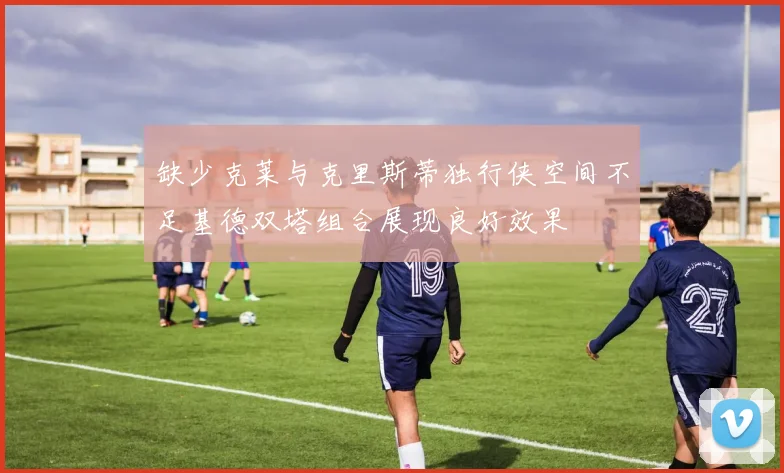 缺少克莱与克里斯蒂独行侠空间不足基德双塔组合展现良好效果