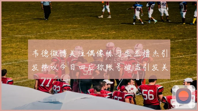 韦德微博关注偶像练习生王橹杰引发热议今日回应称账号被盗引发关注