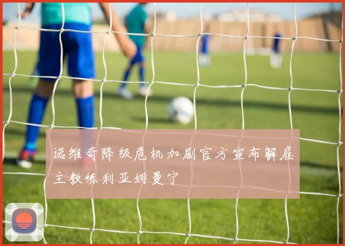 诺维奇降级危机加剧官方宣布解雇主教练利亚姆曼宁