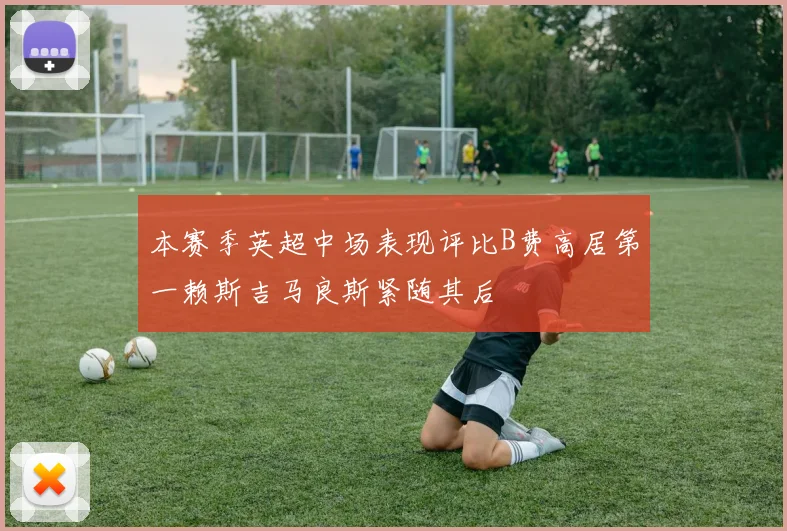 本赛季英超中场表现评比B费高居第一赖斯吉马良斯紧随其后
