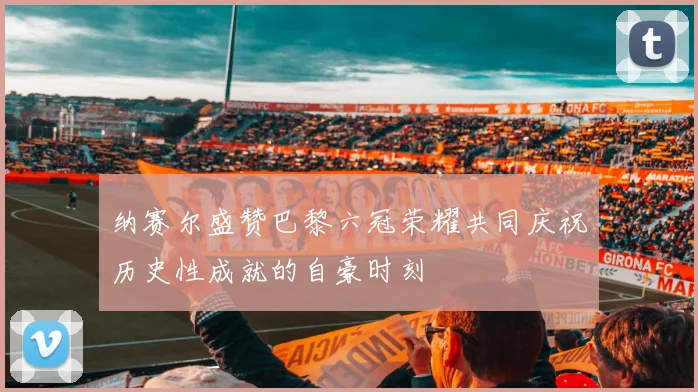 纳赛尔盛赞巴黎六冠荣耀共同庆祝历史性成就的自豪时刻